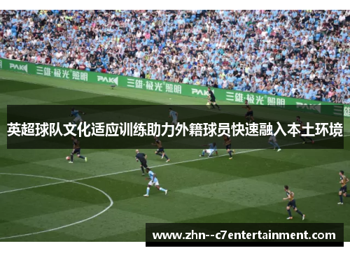 英超球队文化适应训练助力外籍球员快速融入本土环境