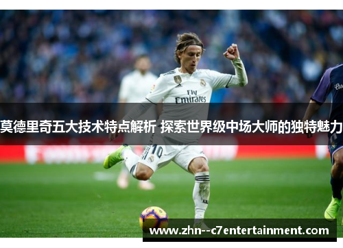 莫德里奇五大技术特点解析 探索世界级中场大师的独特魅力 莫德里奇五大技术特点解析 探索世界级中场大师的独特魅力