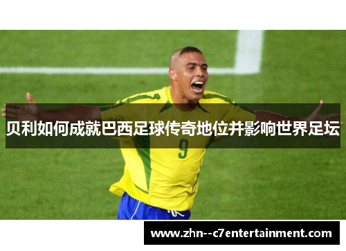 贝利如何成就巴西足球传奇地位并影响世界足坛 贝利如何成就巴西足球传奇地位并影响世界足坛