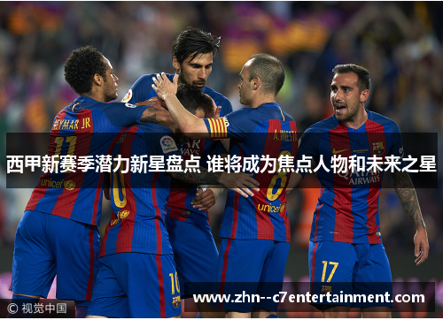西甲新赛季潜力新星盘点 谁将成为焦点人物和未来之星 西甲新赛季潜力新星盘点 谁将成为焦点人物和未来之星