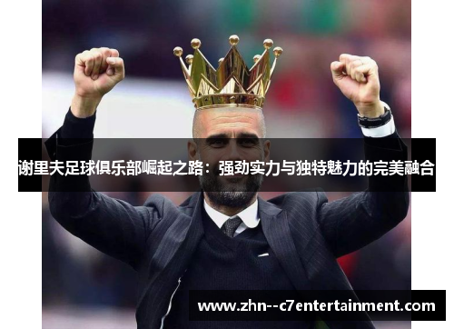 谢里夫足球俱乐部崛起之路:强劲实力与独特魅力的完美融合 谢里夫足球俱乐部崛起之路:强劲实力与独特魅力的完美融合