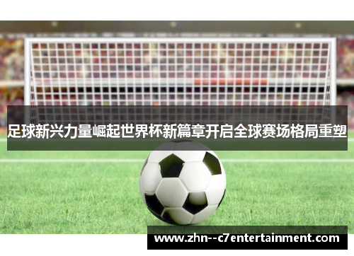 足球新兴力量崛起世界杯新篇章开启全球赛场格局重塑