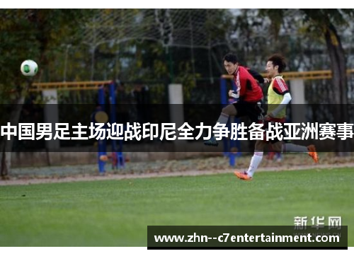 中国男足主场迎战印尼全力争胜备战亚洲赛事 中国男足主场迎战印尼全力争胜备战亚洲赛事