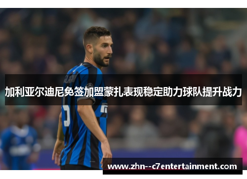 加利亚尔迪尼免签加盟蒙扎表现稳定助力球队提升战力