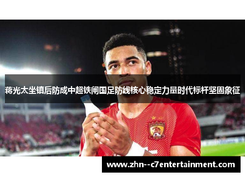 蒋光太坐镇后防成中超铁闸国足防线核心稳定力量时代标杆坚固象征