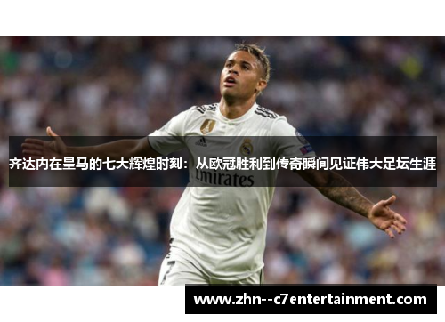 齐达内在皇马的七大辉煌时刻：从欧冠胜利到传奇瞬间见证伟大足坛生涯