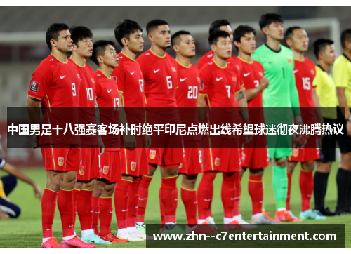 中国男足十八强赛客场补时绝平印尼点燃出线希望球迷彻夜沸腾热议 中国男足十八强赛客场补时绝平印尼点燃出线希望球迷彻夜沸腾热议