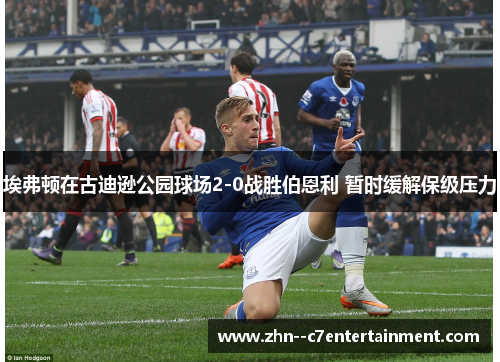 埃弗顿在古迪逊公园球场2-0战胜伯恩利 暂时缓解保级压力 埃弗顿在古迪逊公园球场2-0战胜伯恩利 暂时缓解保级压力