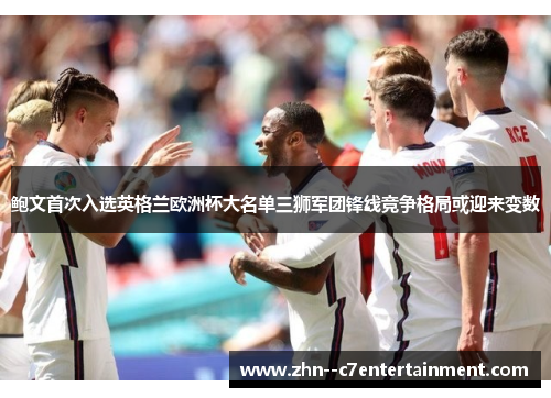 鲍文首次入选英格兰欧洲杯大名单三狮军团锋线竞争格局或迎来变数 鲍文首次入选英格兰欧洲杯大名单三狮军团锋线竞争格局或迎来变数
